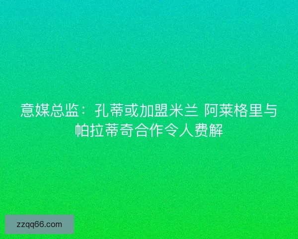 意媒总监：孔蒂或加盟米兰 阿莱格里与帕拉蒂奇合作令人费解
