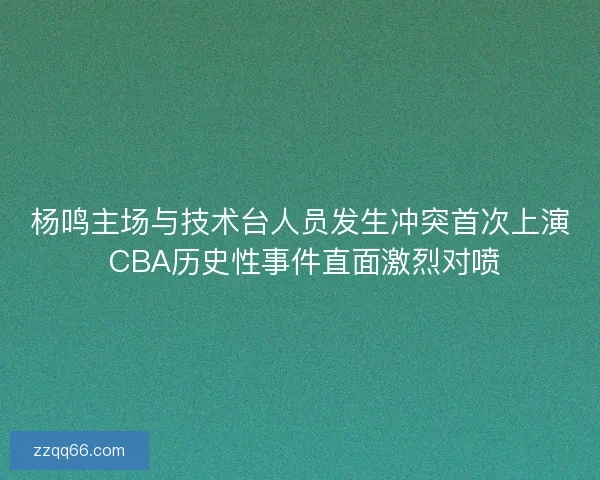 杨鸣主场与技术台人员发生冲突首次上演 CBA历史性事件直面激烈对喷