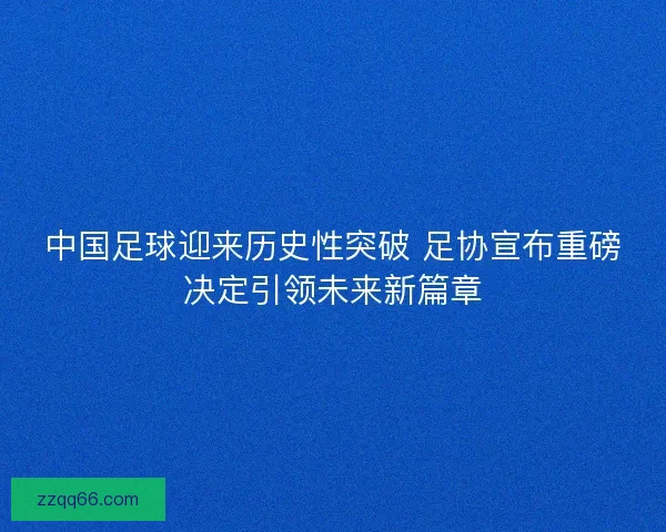 中国足球迎来历史性突破 足协宣布重磅决定引领未来新篇章