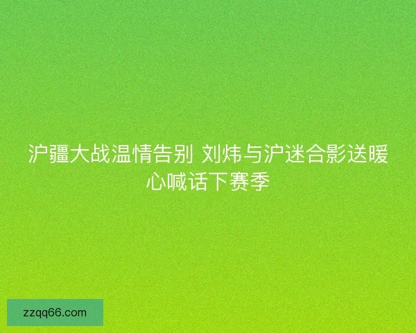 沪疆大战温情告别 刘炜与沪迷合影送暖心喊话下赛季