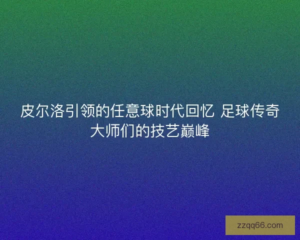 皮尔洛引领的任意球时代回忆 足球传奇大师们的技艺巅峰