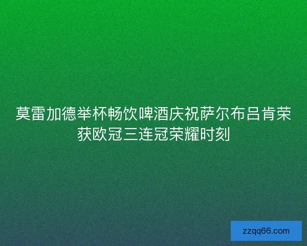 莫雷加德举杯畅饮啤酒庆祝萨尔布吕肯荣获欧冠三连冠荣耀时刻