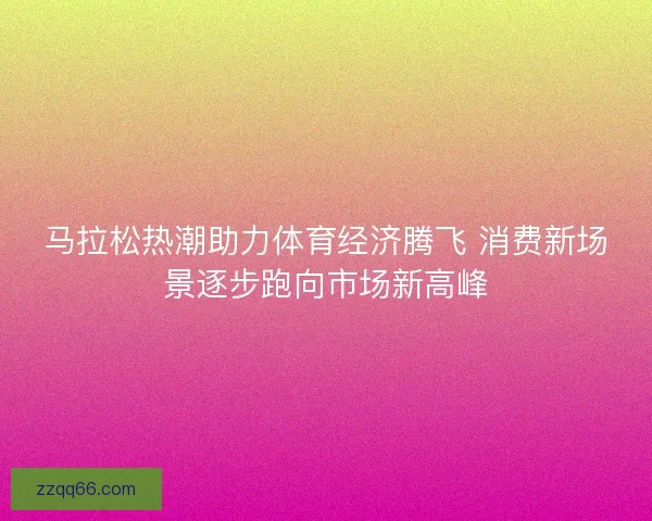 马拉松热潮助力体育经济腾飞 消费新场景逐步跑向市场新高峰