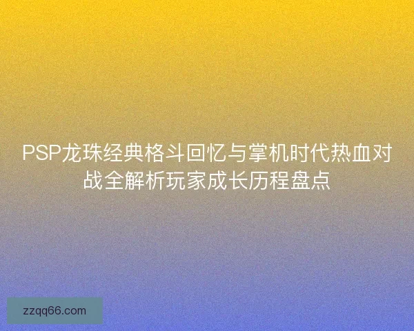 PSP龙珠经典格斗回忆与掌机时代热血对战全解析玩家成长历程盘点