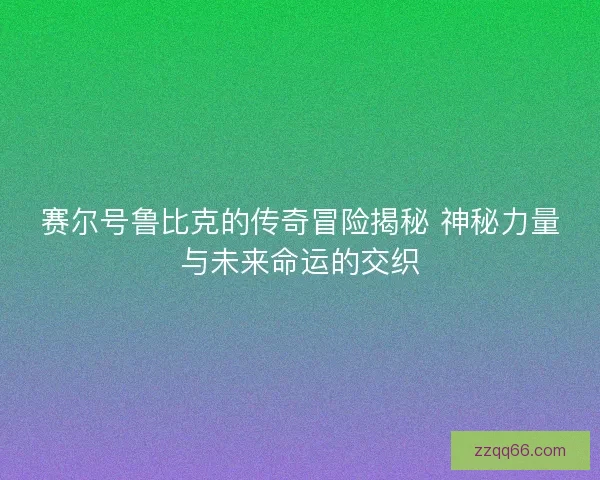 赛尔号鲁比克的传奇冒险揭秘 神秘力量与未来命运的交织