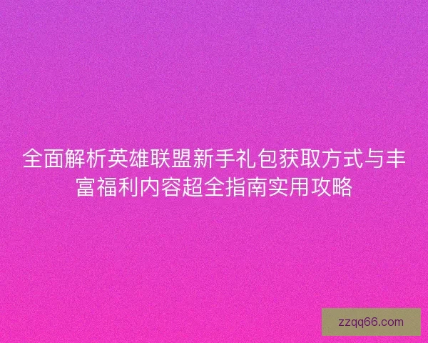 全面解析英雄联盟新手礼包获取方式与丰富福利内容超全指南实用攻略