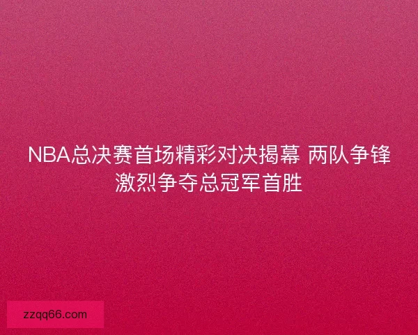 NBA总决赛首场精彩对决揭幕 两队争锋激烈争夺总冠军首胜