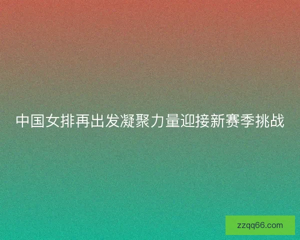 中国女排再出发凝聚力量迎接新赛季挑战