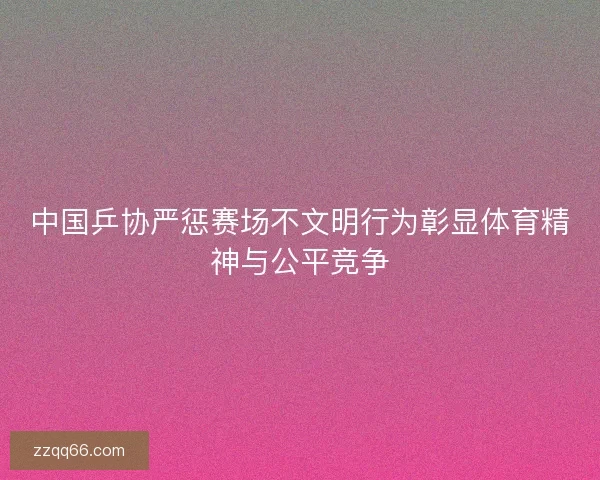 中国乒协严惩赛场不文明行为彰显体育精神与公平竞争
