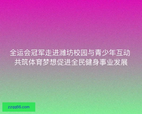 全运会冠军走进潍坊校园与青少年互动 共筑体育梦想促进全民健身事业发展