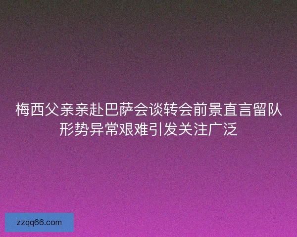 梅西父亲亲赴巴萨会谈转会前景直言留队形势异常艰难引发关注广泛