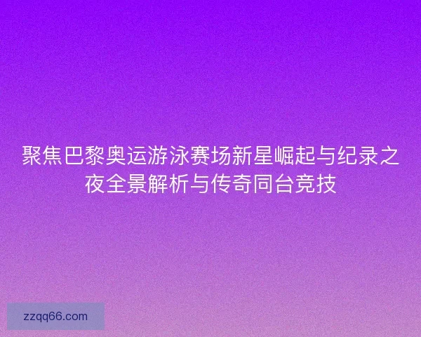 聚焦巴黎奥运游泳赛场新星崛起与纪录之夜全景解析与传奇同台竞技