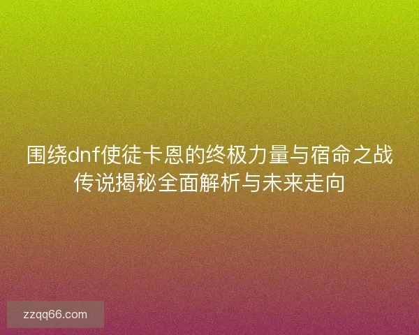 围绕dnf使徒卡恩的终极力量与宿命之战传说揭秘全面解析与未来走向