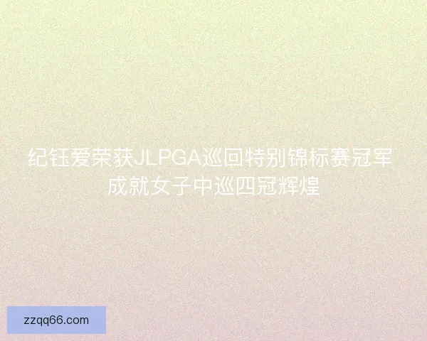 纪钰爱荣获JLPGA巡回特别锦标赛冠军 成就女子中巡四冠辉煌