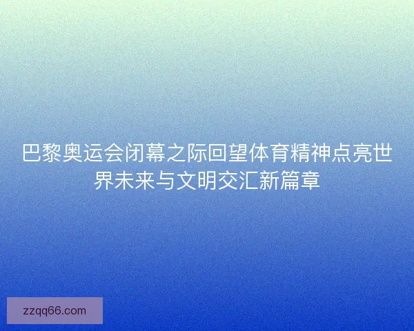 巴黎奥运会闭幕之际回望体育精神点亮世界未来与文明交汇新篇章