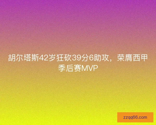 胡尔塔斯42岁狂砍39分6助攻，荣膺西甲季后赛MVP