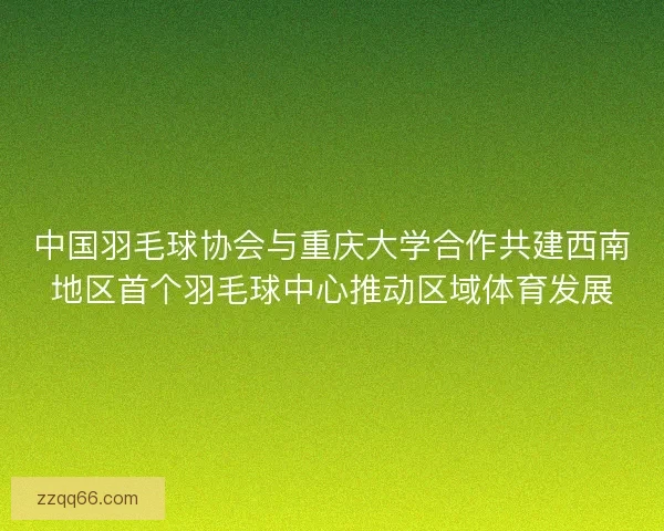 中国羽毛球协会与重庆大学合作共建西南地区首个羽毛球中心推动区域体育发展