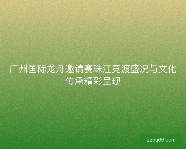 广州国际龙舟邀请赛珠江竞渡盛况与文化传承精彩呈现