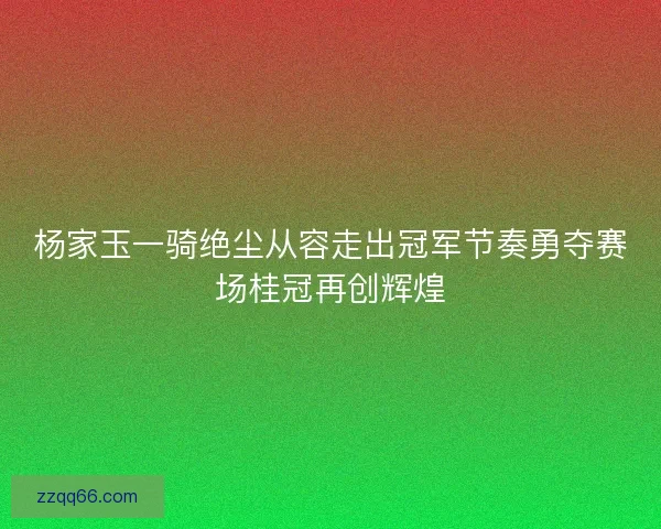 杨家玉一骑绝尘从容走出冠军节奏勇夺赛场桂冠再创辉煌