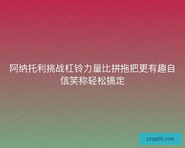 阿纳托利挑战杠铃力量比拼拖把更有趣自信笑称轻松搞定