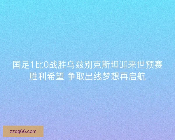 国足1比0战胜乌兹别克斯坦迎来世预赛胜利希望 争取出线梦想再启航