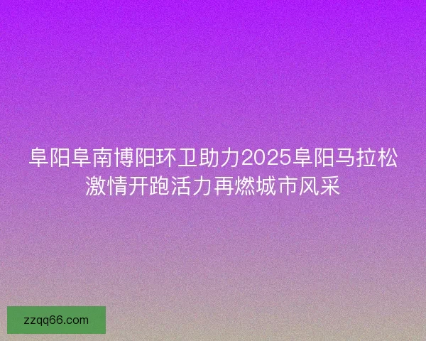 阜阳阜南博阳环卫助力2025阜阳马拉松激情开跑活力再燃城市风采