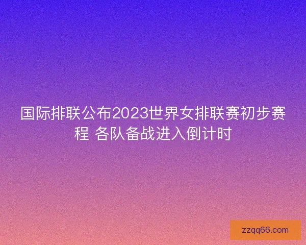 国际排联公布2023世界女排联赛初步赛程 各队备战进入倒计时