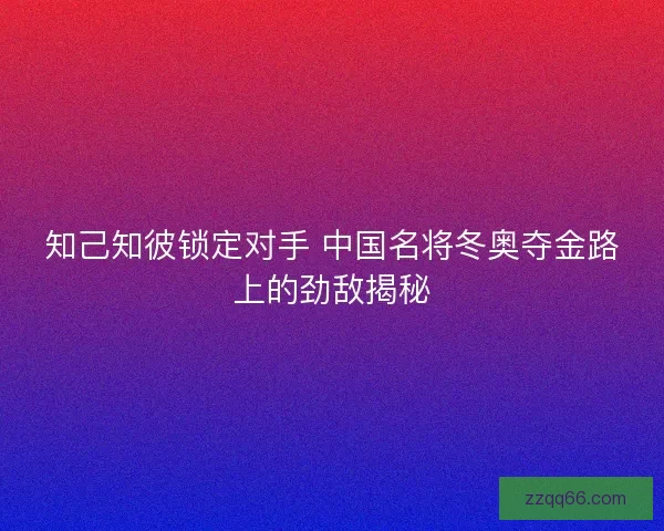 知己知彼锁定对手 中国名将冬奥夺金路上的劲敌揭秘